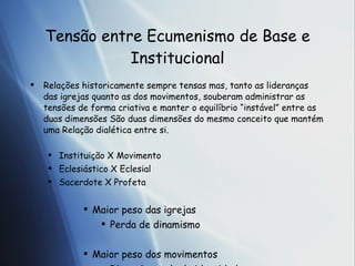 Tens ão entre Ecumenismo de Base e Institucional Rela ções  historicamente sempre tensas mas, tanto as lideran ças das igrejas quanto as dos movimentos, souberam administrar as tensões de forma criativa e manter o equilíbrio “instável” entre as duas dimensões  S ão duas dimensões do mesmo conceito que mantém uma  Rela ção dialética entre si. Instituição X Movimento Eclesiástico X Eclesial Sacerdote X Profeta Maior peso das igrejas Perda de dinamismo Maior peso dos movimentos Risco de perda de identidade 