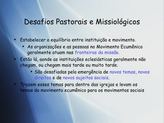 Desafios Pastorais e Missiol ógicos Estabelecer o equil íb rio entre institui ção  e movimento . As organiza ções e as pessoas no Movimento Ecumênico geralmente atuam nas  fronteiras da missão. Estão lá, aonde as instituições eclesiásticas geralmente não chegam, ou chegam mais tarde ou muito tarde. São desafiadas pela emergência de  novos temas ,  novos direitos  e de  novos sujeitos sociais . Trazem esses temas para dentro das igrejas e levam os temas do movimento ecumênico para os movimentos sociais 