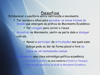 Desafios Estabelecer o equil íb rio entre institui ção  e movimento . Ter ouvidos e olhos para  perceber as novas formas de miss ão  que emergem da prática do Movimento Ecumênico Ter  coragem  para correr o riscos Acreditar  no Movimento, sentir-se parte dele e  dialoga r com ele . Apoiar e  participar  de  articula ções  nas quais esse diálogo pode se dar de forma plural e livre  na busca de um testemunho comum Estabelecer  uma clara estratégia política ecumênica Formação Ecumênica  de seus membros  (História e Teologia) Contribuição específica da IEAB ao Movimento Ecumênico. 