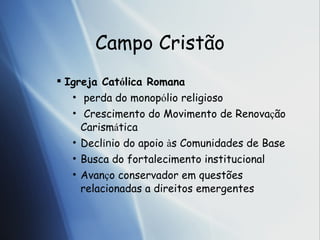 Campo Crist ão Igreja Cat ó li ca Romana  perda do monop ó li o religioso  Crescimento do Movimento de Renova ç ã o Carism á t ica Decl í n io do apoio  à s  Comunidades de Base Busca do fortalecimento institucional  Avan ç o  conservador em quest ões relacionadas a  direitos emergentes 