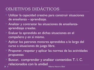 OBJETIVOS DIDÁCTICOS Utilizar la capacidad creativa para construir situaciones de enseñanza – aprendizaje. Analizar y contrastar las situaciones de enseñanza- aprendizaje creadas. Evaluar lo aprendido en dichas situaciones en el compañero y en sí mismo. Aplicar los patrones motores aprendidos a lo largo del curso a situaciones de juego libre. Proponer, respetar y aplicar las normas de las actividades propuestas Buscar,  comprender y analizar contenidos T. I. C. relacionados con la unidad Alberto Navarro Elbal 