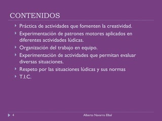 CONTENIDOS Práctica de actividades que fomenten la creatividad. Experimentación de patrones motores aplicados en diferentes actividades lúdicas. Organización del trabajo en equipo. Experimentación de actividades que permitan evaluar diversas situaciones. Respeto por las situaciones lúdicas y sus normas T.I.C. Alberto Navarro Elbal 