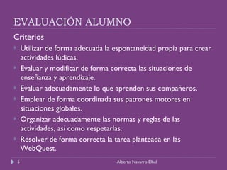EVALUACIÓN ALUMNO Criterios  Utilizar de forma adecuada la espontaneidad propia para crear actividades lúdicas. Evaluar y modificar de forma correcta las situaciones de enseñanza y aprendizaje. Evaluar adecuadamente lo que aprenden sus compañeros. Emplear de forma coordinada sus patrones motores en situaciones globales. Organizar adecuadamente las normas y reglas de las actividades, así como respetarlas. Resolver de forma correcta la tarea planteada en las WebQuest. Alberto Navarro Elbal 