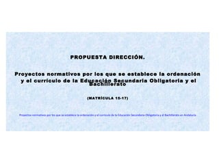 PROPUESTA DIRECCIÓN.
Proyectos normativos por los que se establece la ordenación
y el currículo de la Educación Secundaria Obligatoria y el
Bachillerato
(MATRÍCULA 15-17)
Proyectos normativos por los que se establece la ordenación y el currículo de la Educación Secundaria Obligatoria y el Bachillerato en Andalucía
 
