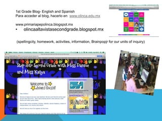 1st Grade Blog- English and Spanish 
Para acceder al blog, hacerlo en www.olinca.edu.mx 
www.primariapepolinca.blogspot.mx 
• olincaaltavistasecondgrade.blogspot.mx 
(spellingcity, homework, activities, information, Brainpopjr for our units of inquiry) 
 