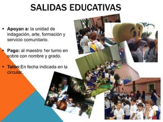 SALIDAS EDUCATIVAS 
 Apoyan a: la unidad de 
indagación, arte, formación y 
servicio comunitario. 
 Pago: al maestro 1er turno en 
sobre con nombre y grado. 
 Talón:En fecha indicada en la 
circular.. 
 