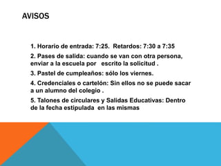 AVISOS 
1. Horario de entrada: 7:25. Retardos: 7:30 a 7:35 
2. Pases de salida: cuando se van con otra persona, 
enviar a la escuela por escrito la solicitud . 
3. Pastel de cumpleaños: sólo los viernes. 
4. Credenciales o cartelón: Sin ellos no se puede sacar 
a un alumno del colegio . 
5. Talones de circulares y Salidas Educativas: Dentro 
de la fecha estipulada en las mismas 
 