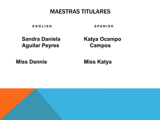 MAESTRAS TITULARES 
E N G L I S H 
Sandra Daniela 
Aguilar Peyres 
Miss Dannie 
S P A N I S H 
Katya Ocampo 
Campos 
Miss Katya 
 