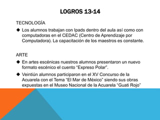 LOGROS 13-14 
TECNOLOGÍA 
 Los alumnos trabajan con Ipads dentro del aula así como con 
computadoras en el CEDAC (Centro de Aprendizaje por 
Computadora). La capacitación de los maestros es constante. 
ARTE 
 En artes escénicas nuestros alumnos presentaron un nuevo 
formato escénico el cuento “Expreso Polar”. 
 Veintiún alumnos participaron en el XV Concurso de la 
Acuarela con el Tema “El Mar de México” siendo sus obras 
expuestas en el Museo Nacional de la Acuarela “Guati Rojo” 
 