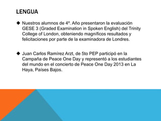 LENGUA 
 Nuestros alumnos de 4º. Año presentaron la evaluación 
GESE 3 (Graded Examination in Spoken English) del Trinity 
College of London, obteniendo magníficos resultados y 
felicitaciones por parte de la examinadora de Londres. 
 Juan Carlos Ramírez Arzt, de 5to PEP participó en la 
Campaña de Peace One Day y representó a los estudiantes 
del mundo en el concierto de Peace One Day 2013 en La 
Haya, Países Bajos. 
 