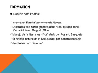 FORMACIÓN 
 Escuela para Padres: 
- “Internet en Familia” por Armando Novoa. 
- “Las frases que harán grandes a tus hijos” dictado por el 
Sensai Jaime Delgado Olea 
- “Manejo de límites a los niños” dada por Rosario Busquets 
- “El manejo natural de la Sexualidad” por Sandra Ascencio 
- “Amistades para siempre” 
 