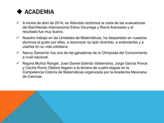  ACADEMIA 
 A inicios de abril de 2014, en Altavista recibimos la visita de las evaluadoras 
del Bachillerato Internacional Elena Vizurraga y Rocío Aranzales y el 
resultado fue muy bueno. 
 Nuestro trabajo en las Unidades de Matemáticas, ha despertado en nuestros 
alumnos el gusto por ellas, a reconocer su lado divertido, a entenderlas y a 
usarlas en su vida cotidiana. 
 Nancy Zamarrón fue una de las ganadoras de la Olimpiada del Conocimiento 
a nivel nacional. 
 Regina Muñoz Rangel, Juan Daniel Galindo Valderrama, Jorge García Ponce 
y Cecilia Romo Otalora llegaon a la tercera de cuatro etapas en la 
Competencia Cotorra de Matemáticas organizada por la Academia Mexicana 
de Ciencias. 
 