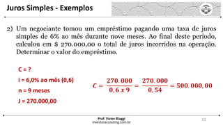 Juros Simples - Exemplos
investoraccouting.com.br
Prof. Victor Biaggi 11
2) Um negociante tomou um empréstimo pagando uma taxa de juros
simples de 6% ao mês durante nove meses. Ao final deste período,
calculou em $ 270.000,00 o total de juros incorridos na operação.
Determinar o valor do empréstimo.
C = ?
i = 6,0% ao mês (0,6)
n = 9 meses
J = 270.000,00
𝑪 =
𝟐𝟕𝟎. 𝟎𝟎𝟎
𝟎, 𝟔 𝒙 𝟗
=
𝟐𝟕𝟎. 𝟎𝟎𝟎
𝟎, 𝟓𝟒
= 𝟓𝟎𝟎. 𝟎𝟎𝟎, 𝟎𝟎
 