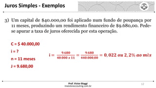 Juros Simples - Exemplos
investoraccouting.com.br
Prof. Victor Biaggi 12
3) Um capital de $40.000,00 foi aplicado num fundo de poupança por
11 meses, produzindo um rendimento financeiro de $9.680,00. Pede-
se apurar a taxa de juros oferecida por esta operação.
C = $ 40.000,00
i = ?
n = 11 meses
J = 9.680,00
i =
𝟗.𝟔𝟖𝟎
𝟒𝟎.𝟎𝟎𝟎 𝒙 𝟏𝟏
=
𝟗.𝟔𝟖𝟎
𝟒𝟒𝟎.𝟎𝟎𝟎,𝟎𝟎
= 𝟎, 𝟎𝟐𝟐 𝒐𝒖 𝟐, 𝟐% 𝒂𝒐 𝒎ê𝒔
 