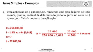Juros Simples - Exemplos
investoraccouting.com.br
Prof. Victor Biaggi 13
4) Uma aplicação de $ 250.000,00, rendendo uma taxa de juros de 1,8%
ao mês, produz, ao final de determinado período, juros no valor de $
27.000,00. Calcular o prazo da aplicação.
C = 250.000,00
i = 1,8% ao mês (0,018)
n = ?
J = 27.000,00
𝒏 =
𝟐𝟕. 𝟎𝟎𝟎
𝟐𝟓𝟎. 𝟎𝟎𝟎 𝒙 𝟎, 𝟎𝟏𝟖
=
𝟐𝟕. 𝟎𝟎𝟎
𝟒. 𝟓𝟎𝟎
= 𝟔 𝒎𝒆𝒔𝒆𝒔
 