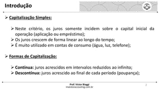 Introdução
 Capitalização Simples:
 Neste critério, os juros somente incidem sobre o capital inicial da
operação (aplicação ou empréstimo);
 Os juros crescem de forma linear ao longo do tempo;
 É muito utilizado em contas de consumo (água, luz, telefone);
 Formas de Capitalização:
 Contínua: juros acrescidos em intervalos reduzidos ao infinito;
 Descontínua: juros acrescido ao final de cada período (poupança);
investoraccouting.com.br
Prof. Victor Biaggi 2
 