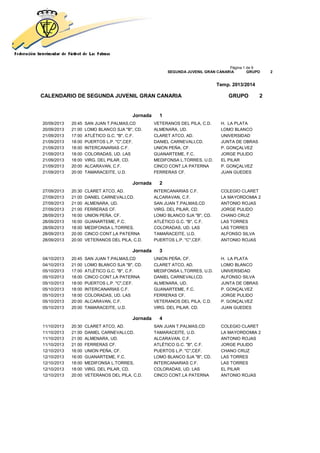 Página 1 de 9
SEGUNDA JUVENIL GRAN CANARIA GRUPO 2
Temp. 2013/2014
CALENDARIO DE SEGUNDA JUVENIL GRAN CANARIA GRUPO 2
Jornada 1
20/09/2013 20:45 SAN JUAN T.PALMAS,CD VETERANOS DEL PILA, C.D. H. LA PLATA
20/09/2013 21:00 LOMO BLANCO SJA "B", CD. ALMENARA, UD. LOMO BLANCO
21/09/2013 17:00 ATLÉTICO G.C. "B", C.F. CLARET ATCO, AD. UNIVERSIDAD
21/09/2013 18:00 PUERTOS L.P. "C",CEF. DANIEL CARNEVALI,CD. JUNTA DE OBRAS
21/09/2013 18:00 INTERCANARIAS C.F. UNION PEÑA, CF. P. GONÇALVEZ
21/09/2013 18:00 COLORADAS, UD. LAS GUANARTEME, F.C. JORGE PULIDO
21/09/2013 18:00 VIRG. DEL PILAR, CD. MEDIFONSA L.TORRES, U.D. EL PILAR
21/09/2013 20:00 ALCARAVAN, C.F. CINCO CONT.LA PATERNA P. GONÇALVEZ
21/09/2013 20:00 TAMARACEITE, U.D. FERRERAS CF. JUAN GUEDES
Jornada 2
27/09/2013 20:30 CLARET ATCO, AD. INTERCANARIAS C.F. COLEGIO CLARET
27/09/2013 21:00 DANIEL CARNEVALI,CD. ALCARAVAN, C.F. LA MAYORDOMIA 2
27/09/2013 21:00 ALMENARA, UD. SAN JUAN T.PALMAS,CD ANTONIO ROJAS
27/09/2013 21:00 FERRERAS CF. VIRG. DEL PILAR, CD. JORGE PULIDO
28/09/2013 16:00 UNION PEÑA, CF. LOMO BLANCO SJA "B", CD. CHANO CRUZ
28/09/2013 16:00 GUANARTEME, F.C. ATLÉTICO G.C. "B", C.F. LAS TORRES
28/09/2013 18:00 MEDIFONSA L.TORRES, COLORADAS, UD. LAS LAS TORRES
28/09/2013 20:00 CINCO CONT.LA PATERNA TAMARACEITE, U.D. ALFONSO SILVA
28/09/2013 20:00 VETERANOS DEL PILA, C.D. PUERTOS L.P. "C",CEF. ANTONIO ROJAS
Jornada 3
04/10/2013 20:45 SAN JUAN T.PALMAS,CD UNION PEÑA, CF. H. LA PLATA
04/10/2013 21:00 LOMO BLANCO SJA "B", CD. CLARET ATCO, AD. LOMO BLANCO
05/10/2013 17:00 ATLÉTICO G.C. "B", C.F. MEDIFONSA L.TORRES, U.D. UNIVERSIDAD
05/10/2013 18:00 CINCO CONT.LA PATERNA DANIEL CARNEVALI,CD. ALFONSO SILVA
05/10/2013 18:00 PUERTOS L.P. "C",CEF. ALMENARA, UD. JUNTA DE OBRAS
05/10/2013 18:00 INTERCANARIAS C.F. GUANARTEME, F.C. P. GONÇALVEZ
05/10/2013 18:00 COLORADAS, UD. LAS FERRERAS CF. JORGE PULIDO
05/10/2013 20:00 ALCARAVAN, C.F. VETERANOS DEL PILA, C.D. P. GONÇALVEZ
05/10/2013 20:00 TAMARACEITE, U.D. VIRG. DEL PILAR, CD. JUAN GUEDES
Jornada 4
11/10/2013 20:30 CLARET ATCO, AD. SAN JUAN T.PALMAS,CD COLEGIO CLARET
11/10/2013 21:00 DANIEL CARNEVALI,CD. TAMARACEITE, U.D. LA MAYORDOMIA 2
11/10/2013 21:00 ALMENARA, UD. ALCARAVAN, C.F. ANTONIO ROJAS
11/10/2013 21:00 FERRERAS CF. ATLÉTICO G.C. "B", C.F. JORGE PULIDO
12/10/2013 16:00 UNION PEÑA, CF. PUERTOS L.P. "C",CEF. CHANO CRUZ
12/10/2013 16:00 GUANARTEME, F.C. LOMO BLANCO SJA "B", CD. LAS TORRES
12/10/2013 18:00 MEDIFONSA L.TORRES, INTERCANARIAS C.F. LAS TORRES
12/10/2013 18:00 VIRG. DEL PILAR, CD. COLORADAS, UD. LAS EL PILAR
12/10/2013 20:00 VETERANOS DEL PILA, C.D. CINCO CONT.LA PATERNA ANTONIO ROJAS
 