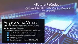 «Future ReCoded»
@Liceo Scientifico «Da Vinci» - Pescara
19 Ottobre 2016
Angelo Gino Varrati
MSP LEAD - MICROSOFT STUDENT PARTNER F.Y. 2016
DOTNET ABRUZZO COMMUNITY
STUDENTE DIIE – DIPARTIMENTO INGEGNERIA INDUSTRIALE
AngeloGino.Varrati@studentpartner.com
http://angelus-gi.azurewebsites.net/
@angelog_varrati
https://www.facebook.com/MSPUnivAQ
1/41
 