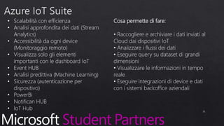 • Scalabilità con efficienza
• Analisi approfondita dei dati (Stream
Analytics)
• Accessibilità da ogni device
(Monitoraggio remoto)
• Visualizza solo gli elementi
importanti con le dashboard IoT
• Event HUB
• Analisi predittiva (Machine Learning)
• Sicurezza (autenticazione per
dispositivo)
• PowerBi
• Notifican HUB
• IoT Hub 31
Cosa permette di fare:
• Raccogliere e archiviare i dati inviati al
Cloud dai dispositivi IoT
• Analizzare i flussi dei dati
• Eseguire query su dataset di grandi
dimensioni
• Visualizzare le informazioni in tempo
reale
• Eseguire integrazioni di device e dati
con i sistemi backoffice aziendali
 