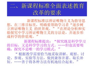 二、新课程标准全面表述教育改革的要求 新课程标准以 辨证唯物主义为指导思想，在三维目标里，明确要帮助学习者“逐步树立辨证唯物主义  的世界观。”“在理论分析和实验探究中学习辨证唯物主义的方法论，并逐步形成科学的价值观。”  新课程标准提出：“探究既是科学学习的目标，又是科学学习的方式。……但也需要明确，探究不是唯一的学习模式，”   “ 根据教学需要恰当地采取讲解、观察、讨论、参观、实验等方法，做到兼容并蓄、取长补短。……善于将各种方法有机地结合起来。”   