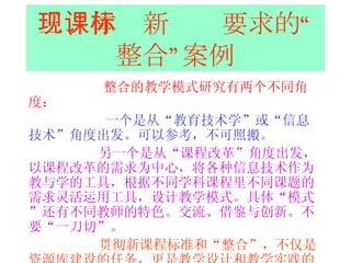 三、体现新课标要求的“整合”案例 整合的教学模式研究有两个不同角度： 一个是从“教育技术学”或“信息技术”角度出发。可以参考，不可照搬。 另一个是从“课程改革”角度出发，以课程改革的需求为中心，将各种信息技术作为教与学的工具，根据不同学科课程里不同课题的需求灵活运用工具，设计教学模式。具体“模式”还有不同教师的特色。交流、借鉴与创新。不要“一刀切”。 贯彻新课程标准和“整合”，不仅是资源库建设的任务，更是教学设计和教学实践的任务。提高教师的素质是关键。 