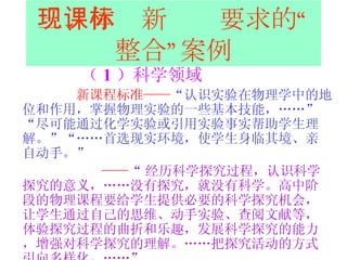 三、体现新课标要求的“整合”案例 （ 1 ）科学领域 新课程标准—— “认识实验在物理学中的地位和作用，掌握物理实验的一些基本技能，……”“尽可能通过化学实验或引用实验事实帮助学生理解。”“……首选现实环境，使学生身临其境、亲自动手。”   —— “ 经历科学探究过程，认识科学探究的意义，……没有探究，就没有科学。高中阶段的物理课程要给学生提供必要的科学探究机会，让学生通过自己的思维、动手实验、查阅文献等，体验探究过程的曲折和乐趣，发展科学探究的能力，增强对科学探究的理解。……把探究活动的方式引向多样化，……”   