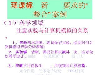 三、体现新课标要求的“整合”案例 （ 1 ）科学领域 注意 实验与计算机模拟的关系。 1 、 实验基本清晰， 强调做好实验，必要时用计算机模拟帮助 分析理解 。 2 、 实验不够清晰，需要 计算机 模拟补充 。注意做好教学设计。 88例   皮带传送34   原电池   3 、 中学不可能做出实验，用 视频和计算机 模拟 。 光合作用   气体分子运动   DNA 复制 原子结构 