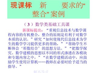 三、体现新课标要求的“整合”案例 （ 3 ）数学类基础工具课 新课标提出： “ 重视信息技术与数学课程内容的有机整合，整合的原则是有利于对数学本质的认识。”研究“如何使现代信息技术为学生的数学学习提供更多的帮助，”“帮助学生不断体会‘形数结合’的思想方法。”“把数学探究、数学建模的思想以不同的形式渗透在各模块和专题内容之中，”“在数学建模活动中，应鼓励学生使用计算机……教师在必要时给予适当的指导。”  解不等式   四边形中点四边形 