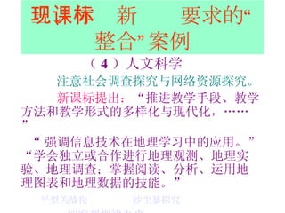 三、体现新课标要求的“整合”案例 （ 4 ）人文科学 注意社会调查探究与网络资源探究。 新课标提出： “ 推进教学手段、教学方法和教学形式的多样化与现代化，……” “ 强调信息技术在地理学习中的应用。” “ 学会独立或合作进行地理观测、地理实验、地理调查；掌握阅读、分析、运用地理图表和地理数据的技能。” 平型关战役   沙尘暴探究   按客观规律办事 