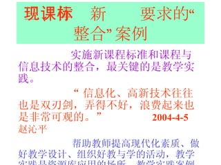 三、体现新课标要求的“整合”案例 实施新课程标准和课程与信息技术的整合，最关键的是教学实践。 “ 信息化、高新技术往往也是双刃剑，弄得不好，浪费起来也是非常可观的。”  2004-4-5  赵沁平   帮助教师提高现代化素质、做好教学设计、组织好教与学的活动，教学实践是资源库应用的场所，教学实践案例本身也是资源库的重要组成部分。 