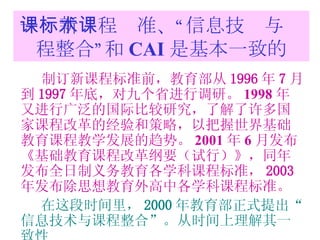 一：新课程标准、“信息技术与课程整合”和 CAI 是基本一致的 制订新课程标准前，教育部从 1996 年 7 月到 1997 年底，对九个省进行调研。 1998 年又进行广泛的国际比较研究，了解了许多国家课程改革的经验和策略，以把握世界基础教育课程教学发展的趋势。 2001 年 6 月发布 《基础教育课程改革纲要（试行）》，同年发布全日制义务教育各学科课程标准， 2003 年发布除思想教育外高中各学科课程标准。 在这段时间里， 2000 年教育部正式提出“信息技术与课程整合”。从时间上理解其一致性 