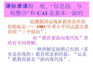 一：新课程标准、“信息技术与课程整合”和 CAI 是基本一致的 追溯我国这场新教育改革的初始标志—— 1983 年邓小平同志提出教育的“三个面向”。 对“教育要面向现代化”曾经有不同理解。 一种理解是按照已有的（甚至是传统的）教育理念和经验，“认真”抓教育就是“面向现代化”。 