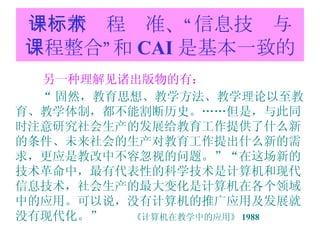 一：新课程标准、“信息技术与课程整合”和 CAI 是基本一致的 另一种理解见诸出版物的有： “ 固然，教育思想、教学方法、教学理论以至教育、教学体制，都不能割断历史。……但是，与此同时注意研究社会生产的发展给教育工作提供了什么新的条件、未来社会的生产对教育工作提出什么新的需求，更应是教改中不容忽视的问题。”“在这场新的技术革命中，最有代表性的科学技术是计算机和现代信息技术，社会生产的最大变化是计算机在各个领域中的应用。可以说，没有计算机的推广应用及发展就没有现代化。”  《计算机在教学中的应用》 1988 