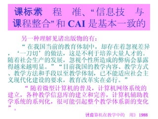 一：新课程标准、“信息技术与课程整合”和 CAI 是基本一致的 另一种理解见诸出版物的有： “ 在我国当前的教育体制中，却存在着忽视差异，‘一刀切’的做法，这是不利于培养大量人才的。随着社会生产的发展，忽视个性所造成的弊病会暴露得越来越明显。”“目前我国的教学内容、教学方式、教学方法和手段以至教学体制，已不能适应社会主义现代化建设的要求，教育改革实在必行。”   “ 随着微型计算机的普及，计算机网络系统的建立，各种教学信息库的建立和完善，计算机辅助教学系统的系列化，很可能引起整个教学体系新的变化”。 《计算机在教学中的应用》 1988 