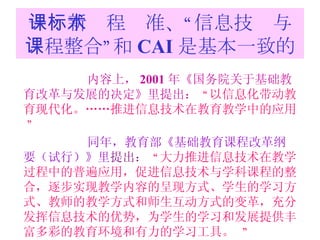 一：新课程标准、“信息技术与课程整合”和 CAI 是基本一致的 内容上， 2001 年《 国务院关于基础教育改革与发展的决定》里提出：   “ 以信息化带动教育现代化。……推进信息技术在教育教学中的应用。  ”   同年，教育部 《基础教育课程改革纲要（试行）》里 提出：  “ 大力推进信息技术在教学过程中的普遍应用，促进信息技术与学科课程的整合，逐步实现教学内容的呈现方式、学生的学习方式、教师的教学方式和师生互动方式的变革，充分发挥信息技术的优势，为学生的学习和发展提供丰富多彩的教育环境和有力的学习工具。   ” 