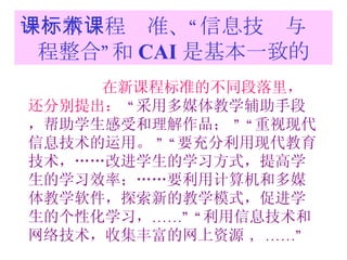 一：新课程标准、“信息技术与课程整合”和 CAI 是基本一致的 在新课程标准的不同段落里，还分别提出：   “ 采用多媒体教学辅助手段，帮助学生感受和理解作品；  ” “ 重视现代信息技术的运用。  ” “ 要充分利用现代教育技术，……改进学生的学习方式，提高学生的学习效率；……要利用计算机和多媒体教学软件，探索新的教学模式，促进学生的个性化学习， ……” “ 利用信息技术和网络技术，收集丰富的网上资源  ，……” 