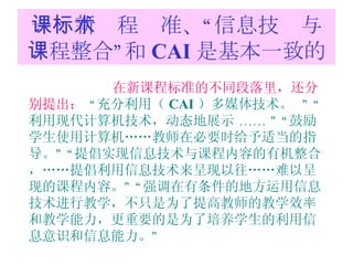 一：新课程标准、“信息技术与课程整合”和 CAI 是基本一致的 在新课程标准的不同段落里，还分别提出：   “ 充分利用（ CAI ）多媒体技术。   ” “ 利用现代计算机技术，动态地展示  …… ” “ 鼓励学生使用计算机……教师在必要时给予适当的指导。 ” “ 提倡实现信息技术与课程内容的有机整合，……提倡利用信息技术来呈现以往……难以呈现的课程内容。 ” “ 强调在有条件的地方运用信息技术进行教学，不只是为了提高教师的教学效率和教学能力，更重要的是为了培养学生的利用信息意识和信息能力。 ” 
