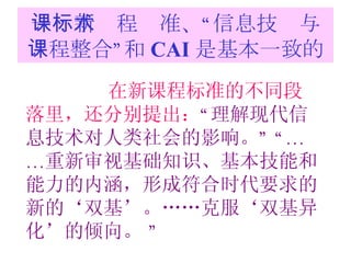 一：新课程标准、“信息技术与课程整合”和 CAI 是基本一致的 在新课程标准的不同段落里，还分别提出： “ 理解现代信息技术对人类社会的影响。 ” “…… 重新审视基础知识、基本技能和能力的内涵，形成符合时代要求的新的‘双基’。……克服‘双基异化’的倾向。  ” 