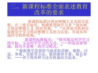 二、新课程标准全面表述教育改革的要求 新课程标准以 辨证唯物主义为指导思想，在三维目标里，明确要帮助学习者“逐步树立辨证唯物主义  的世界观。”“在理论分析和实验探究中学习辨证唯物主义的方法论，并逐步形成科学的价值观。”  新课程标准提出：“探究既是科学学习的目标，又是科学学习的方式。……但也需要明确，探究不是唯一的学习模式，”   “ 根据教学需要恰当地采取讲解、观察、讨论、参观、实验等方法，做到兼容并蓄、取长补短。……善于将各种方法有机地结合起来。”   