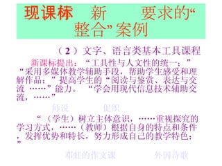 三、体现新课标要求的“整合”案例 （ 2 ）文字、语言类基本工具课程 新课标提出： “工具性与人文性的统一；”   “采用多媒体教学辅助手段，帮助学生感受和理解作品；”提高学生的“阅读与鉴赏、表达与交流  ……”能力。  “学会用现代信息技术辅助交流，……”  师说   促织 “ （学生）树立主体意识，……重视探究的学习方式，……（教师）根据自身的特点和条件，发挥优势和特长，努力形成自己的教学特色；”   邓虹的作文课   外国诗歌 