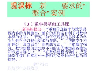 三、体现新课标要求的“整合”案例 （ 3 ）数学类基础工具课 新课标提出： “ 重视信息技术与数学课程内容的有机整合，整合的原则是有利于对数学本质的认识。”研究“如何使现代信息技术为学生的数学学习提供更多的帮助，”“帮助学生不断体会‘形数结合’的思想方法。”“把数学探究、数学建模的思想以不同的形式渗透在各模块和专题内容之中，”“在数学建模活动中，应鼓励学生使用计算机……教师在必要时给予适当的指导。”  解不等式   四边形中点四边形 
