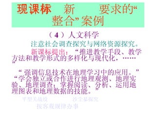 三、体现新课标要求的“整合”案例 （ 4 ）人文科学 注意社会调查探究与网络资源探究。 新课标提出： “ 推进教学手段、教学方法和教学形式的多样化与现代化，……” “ 强调信息技术在地理学习中的应用。” “ 学会独立或合作进行地理观测、地理实验、地理调查；掌握阅读、分析、运用地理图表和地理数据的技能。” 平型关战役   沙尘暴探究   按客观规律办事 