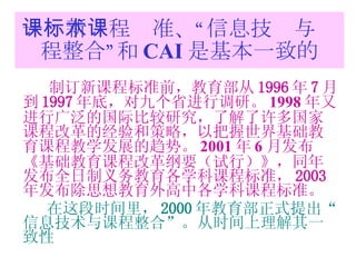 一：新课程标准、“信息技术与课程整合”和 CAI 是基本一致的 制订新课程标准前，教育部从 1996 年 7 月到 1997 年底，对九个省进行调研。 1998 年又进行广泛的国际比较研究，了解了许多国家课程改革的经验和策略，以把握世界基础教育课程教学发展的趋势。 2001 年 6 月发布 《基础教育课程改革纲要（试行）》，同年发布全日制义务教育各学科课程标准， 2003 年发布除思想教育外高中各学科课程标准。 在这段时间里， 2000 年教育部正式提出“信息技术与课程整合”。从时间上理解其一致性 