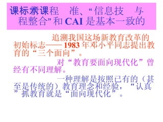 一：新课程标准、“信息技术与课程整合”和 CAI 是基本一致的 追溯我国这场新教育改革的初始标志—— 1983 年邓小平同志提出教育的“三个面向”。 对“教育要面向现代化”曾经有不同理解。 一种理解是按照已有的（甚至是传统的）教育理念和经验，“认真”抓教育就是“面向现代化”。 