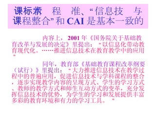 一：新课程标准、“信息技术与课程整合”和 CAI 是基本一致的 内容上， 2001 年《 国务院关于基础教育改革与发展的决定》里提出：   “ 以信息化带动教育现代化。……推进信息技术在教育教学中的应用。  ”   同年，教育部 《基础教育课程改革纲要（试行）》里 提出：  “ 大力推进信息技术在教学过程中的普遍应用，促进信息技术与学科课程的整合，逐步实现教学内容的呈现方式、学生的学习方式、教师的教学方式和师生互动方式的变革，充分发挥信息技术的优势，为学生的学习和发展提供丰富多彩的教育环境和有力的学习工具。   ” 