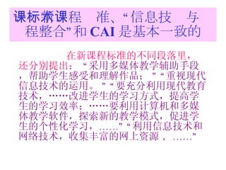 一：新课程标准、“信息技术与课程整合”和 CAI 是基本一致的 在新课程标准的不同段落里，还分别提出：   “ 采用多媒体教学辅助手段，帮助学生感受和理解作品；  ” “ 重视现代信息技术的运用。  ” “ 要充分利用现代教育技术，……改进学生的学习方式，提高学生的学习效率；……要利用计算机和多媒体教学软件，探索新的教学模式，促进学生的个性化学习， ……” “ 利用信息技术和网络技术，收集丰富的网上资源  ，……” 