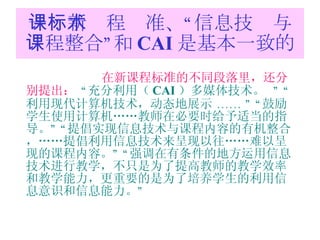 一：新课程标准、“信息技术与课程整合”和 CAI 是基本一致的 在新课程标准的不同段落里，还分别提出：   “ 充分利用（ CAI ）多媒体技术。   ” “ 利用现代计算机技术，动态地展示  …… ” “ 鼓励学生使用计算机……教师在必要时给予适当的指导。 ” “ 提倡实现信息技术与课程内容的有机整合，……提倡利用信息技术来呈现以往……难以呈现的课程内容。 ” “ 强调在有条件的地方运用信息技术进行教学，不只是为了提高教师的教学效率和教学能力，更重要的是为了培养学生的利用信息意识和信息能力。 ” 