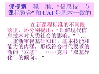 一：新课程标准、“信息技术与课程整合”和 CAI 是基本一致的 在新课程标准的不同段落里，还分别提出： “ 理解现代信息技术对人类社会的影响。 ” “…… 重新审视基础知识、基本技能和能力的内涵，形成符合时代要求的新的‘双基’。……克服‘双基异化’的倾向。  ” 