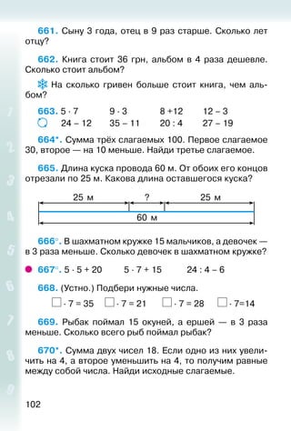 102
661. Сыну 3 года, отец в 9 раз старше. Сколько лет
отцу?
662.  Книга стоит 36 грн, альбом в 4 раза дешевле.
Сколько стоит альбом?
На сколько гривен больше стоит книга, чем аль­
бом?
663. 5 ∙ 7				 9 ∙ 3				 8 +12			 12 – 3
			 24 – 12		 35 – 11			 20 : 4			 27 – 19
664*. Сумма трёх слагаемых 100. Первое слагаемое
30, второе — на 10 меньше. Найди третье слагаемое.
665. Длина куска провода 60 м. От обоих его концов
отрезали по 25 м. Какова длина оставшегося куска?
?25 м 25 м
60 м
666°. В шахматном кружке 15 мальчиков, а девочек —
в 3 раза меньше. Сколько девочек в шахматном кружке?
667°. 5 ∙ 5 + 20			 5 ∙ 7 + 15			 24 : 4 – 6
668. (Устно.) Подбери нужные числа.
		 ∙ 7 = 35 ∙ 7 = 21 ∙ 7 = 28 ∙ 7=14
669.  Рыбак поймал 15 окуней, а ершей  — в 3 раза
меньше. Сколько всего рыб поймал рыбак?
670*. Сумма двух чисел 18. Если одно из них увели­
чить на 4, а второе уменьшить на 4, то получим равные
между собой числа. Найди исходные слагаемые.
 