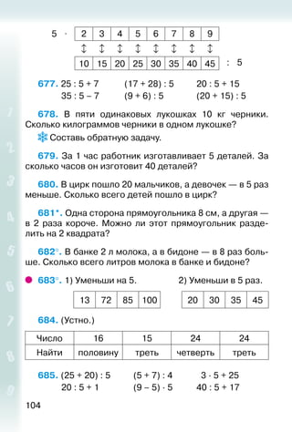 104
5 ⋅ 2 3 4 5 6 7 8 9
       
10 15 20 25 30 35 40 45 : 5
677. 25 : 5 + 7			 (17 + 28) : 5			 20 : 5 + 15
			 35 : 5 – 7			 (9 + 6) : 5				 (20 + 15) : 5
678.  В пяти одинаковых лукошках 10 кг черники.
Сколько килограммов черники в одном лукошке?
Составь обратную задачу.
679. За 1 час работник изготавливает 5 деталей. За
сколько часов он изготовит 40 деталей?
680. В цирк пошло 20 мальчиков, а девочек — в 5 раз
меньше. Сколько всего детей пошло в цирк?
681*. Одна сторона прямоугольника 8 см, а другая —
в 2  раза короче. Можно ли этот прямоугольник разде­
лить на 2 квадрата?
682°. В банке 2 л молока, а в бидоне — в 8 раз боль­
ше. Сколько всего литров молока в банке и бидоне?
683°. 1) Уменьши на 5.					 2) Уменьши в 5 раз.
13 72 85 100 20 30 35 45
684. (Устно.)
Число 16 15 24 24
Найти половину треть четверть треть
685. (25 + 20) : 5			 (5 + 7) : 4			 3 ∙ 5 + 25
			 20 : 5 + 1				 (9 – 5) ∙ 5			 40 : 5 + 17
 
